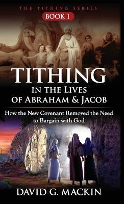 Tithing in the Lives of Abraham & Jacob: How the New Covenant Removed the Need to Bargain with God by Mackin, David G.