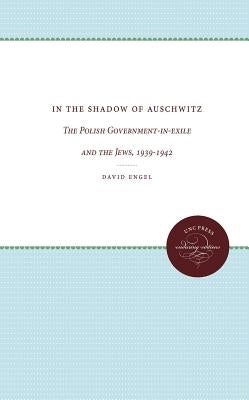 In the Shadow of Auschwitz: The Polish Government-In-Exile and the Jews, 1939-1942 by Engel, David