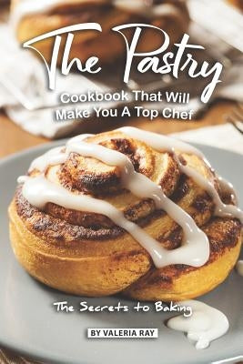 The Pastry Cookbook That Will Make You A Top Chef: The Secrets to Baking by Ray, Valeria