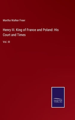 Henry III. King of France and Poland: His Court and Times: Vol. III by Freer, Martha Walker