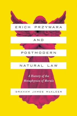 Erich Przywara and Postmodern Natural Law: A History of the Metaphysics of Morals by McAleer, Graham James