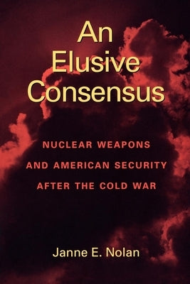 An Elusive Consensus: Nuclear Weapons and American Security After the Cold War by Nolan, Janne E.