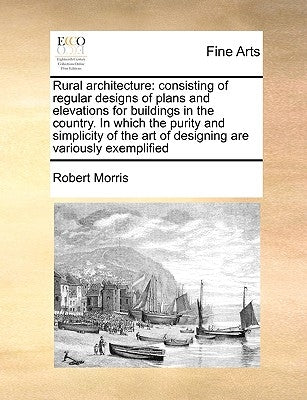 Rural Architecture: Consisting of Regular Designs of Plans and Elevations for Buildings in the Country. in Which the Purity and Simplicity by Morris, Robert