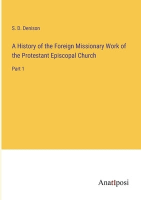 A History of the Foreign Missionary Work of the Protestant Episcopal Church: Part 1 by Denison, S. D.