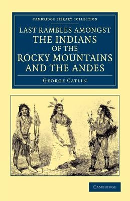 Last Rambles Amongst the Indians of the Rocky Mountains and the Andes by Catlin, George