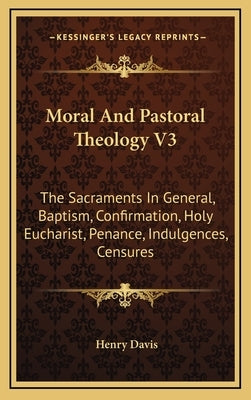 Moral and Pastoral Theology V3: The Sacraments in General, Baptism, Confirmation, Holy Eucharist, Penance, Indulgences, Censures by Davis, Henry, S.J.