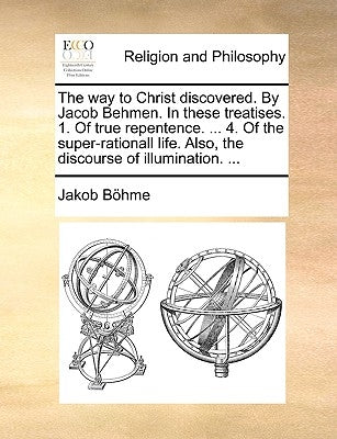 The Way to Christ Discovered. by Jacob Behmen. in These Treatises. 1. of True Repentence. ... 4. of the Super-Rationall Life. Also, the Discourse of I by Bhme, Jakob