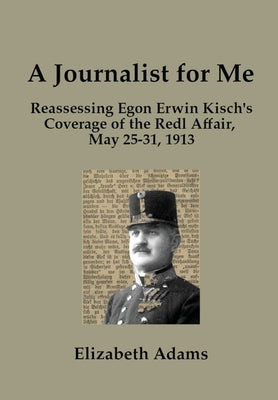A Journalist for Me: Reassessing Egon Erwin Kisch's Coverage of the Redl Affair, May 25-31, 1913 by Adams, Elizabeth