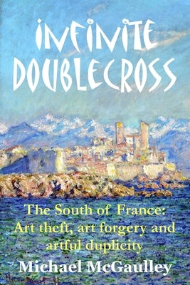 Infinite Doublecross: The South of France: Art theft, art forgery, and artful duplicity by McGaulley, Michael