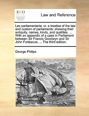 Lex Parliamentaria: Or, a Treatise of the Law and Custom of Parliaments: Shewing Their Antiquity, Names, Kinds, and Qualities. ... with an by Philips, George