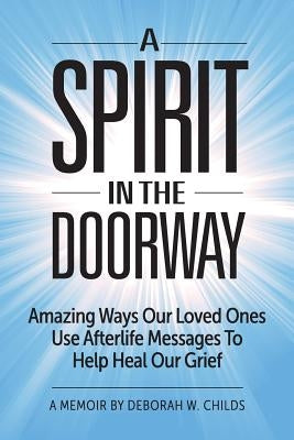 A Spirit in the Doorway: Amazing Ways Our Loved Ones Use Afterlife Messages to Help Heal Our Grief by Childs, Deborah W.
