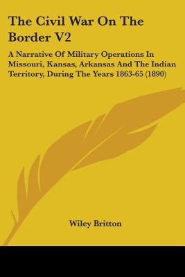 The Civil War On The Border V2: A Narrative Of Military Operations In Missouri, Kansas, Arkansas And The Indian Territory, During The Years 1863-65 (1 by Britton, Wiley