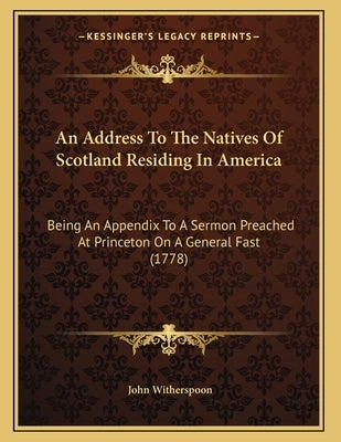 An Address To The Natives Of Scotland Residing In America: Being An Appendix To A Sermon Preached At Princeton On A General Fast (1778) by Witherspoon, John