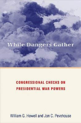 While Dangers Gather: Congressional Checks on Presidential War Powers by Howell, William G.