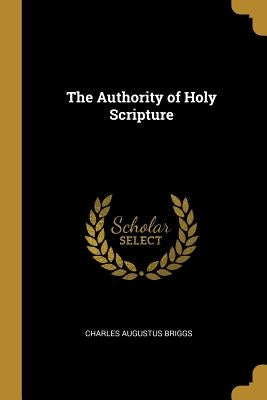 The Authority of Holy Scripture by Briggs, Charles Augustus