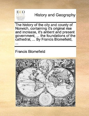 The history of the city and county of Norwich, containing it's original rise and increase, it's antient and present government, ... the foundations of by Blomefield, Francis