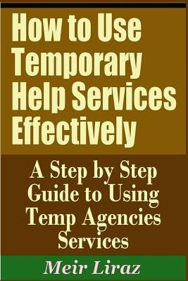 How to Use Temporary Help Services Effectively - A Step by Step Guide to Using Temp Agencies Services by Liraz, Meir