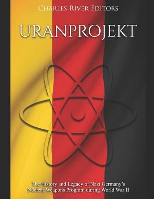 Uranprojekt: The History and Legacy of Nazi Germany's Nuclear Weapons Program during World War II by Charles River Editors
