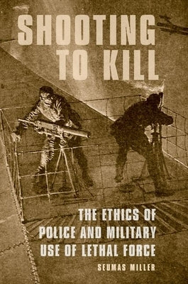 Shooting to Kill: The Ethics of Police and Military Use of Lethal Force by Miller, Seumas