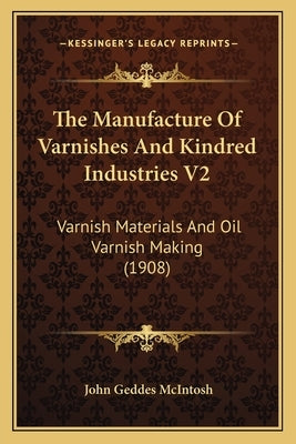 The Manufacture of Varnishes and Kindred Industries V2: Varnish Materials and Oil Varnish Making (1908) by McIntosh, John Geddes