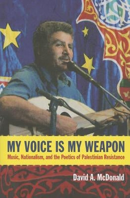 My Voice Is My Weapon: Music, Nationalism, and the Poetics of Palestinian Resistance by McDonald, David A.