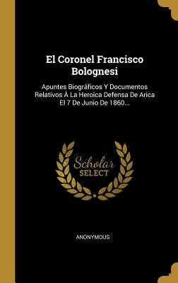 El Coronel Francisco Bolognesi: Apuntes Biográficos Y Documentos Relativos À La Heroica Defensa De Arica El 7 De Junio De 1860... by Anonymous