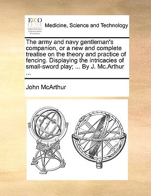 The Army and Navy Gentleman's Companion, or a New and Complete Treatise on the Theory and Practice of Fencing. Displaying the Intricacies of Small-Swo by McArthur, John
