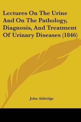 Lectures On The Urine And On The Pathology, Diagnosis, And Treatment Of Urinary Diseases (1846) by Aldridge, John