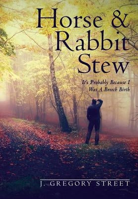 Horse & Rabbit Stew: It's Probably Because I Was A Breech Birth by Street, J. Gregory