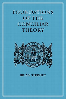 Foundations of the Conciliar Theory: The Contribution of the Medieval Canonists from Gratian to the Great Schism by Tierney, Brian