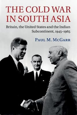 The Cold War in South Asia: Britain, the United States and the Indian Subcontinent, 1945-1965 by McGarr, Paul M.