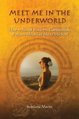 Meet Me in the Underworld: How 77 Sacred Sites, 770 Cappuccinos, and 26,000 Miles Led Me to My Soul by Meritt, Svetlana