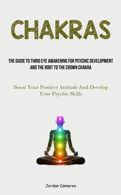 Chakras: The Guide To Third Eye Awakening For Psychic Development And The Root To The Crown Chakra (Boost Your Positive Attitud by Cameron, Jordan