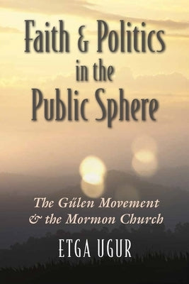 Faith and Politics in the Public Sphere: The Gülen Movement and the Mormon Church by Ugur, Etga