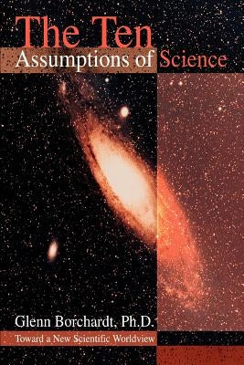 The Ten Assumptions of Science: Toward a New Scientific Worldview by Borchardt, Glenn