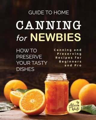 Guide to Home Canning for Newbies: How To Preserve Your Tasty Dishes by T. White, Alicia