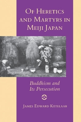 Of Heretics and Martyrs in Meiji Japan: Buddhism and Its Persecution by Ketelaar, James Edward