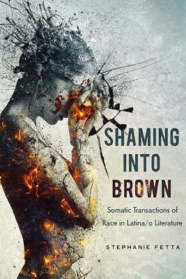 Shaming into Brown: Somatic Transactions of Race in Latina/o Literature by Fetta, Stephanie