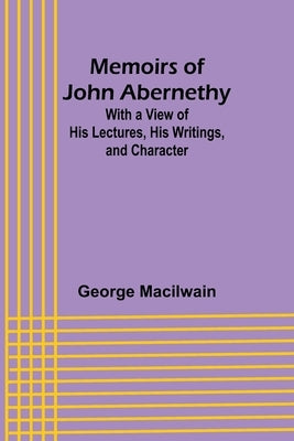 Memoirs of John Abernethy; With a View of His Lectures, His Writings, and Character by Macilwain, George