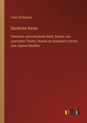Sämtliche Werke: Siebzenter und achtzehnter Band: Studien zum spanischen Theater, Studien zur deutschen Literatur, Zum eigenen Schaffen by Grillparzer, Franz