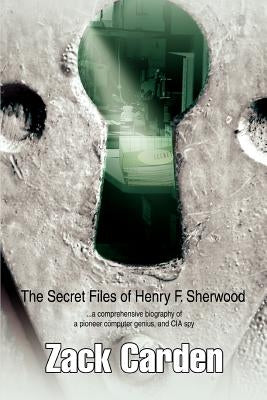 The Secret Files of Henry F. Sherwood: ...a comprehensive biography of a pioneer computer genius, and CIA spy by Carden, Zack