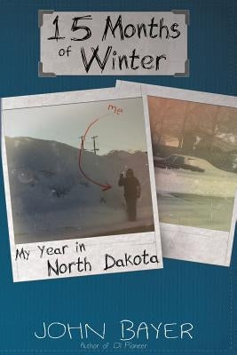 15 Months of Winter: My Year in North Dakota by Bayer, John