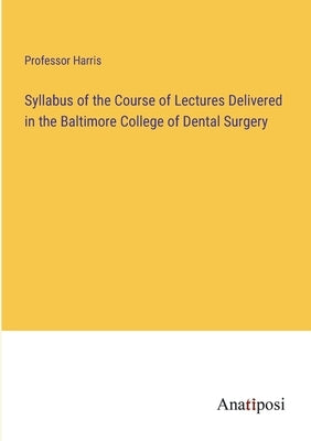 Syllabus of the Course of Lectures Delivered in the Baltimore College of Dental Surgery by Harris