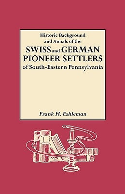 Historic Background and Annals of the Swiss and German Pioneer Settlers of South-Eastern Pennsylvania, and of Their Remote Ancestors, from the Middle by Eshleman, H. Frank