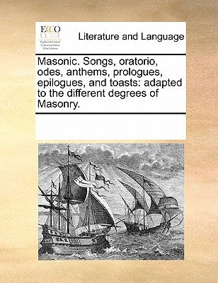 Masonic. Songs, Oratorio, Odes, Anthems, Prologues, Epilogues, and Toasts: Adapted to the Different Degrees of Masonry. by Multiple Contributors
