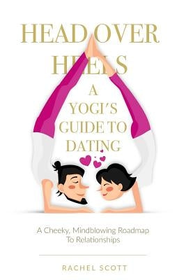 Head Over Heels: A Yogi's Guide To Dating: A cheeky, mindblowing roadmap to relationships by Scott, Rachel