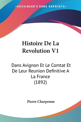 Histoire de La Revolution V1: Dans Avignon Et Le Comtat Et de Leur Reunion Definitive a la France (1892) by Charpenne, Pierre