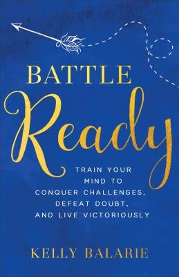 Battle Ready: Train Your Mind to Conquer Challenges, Defeat Doubt, and Live Victoriously by Balarie, Kelly
