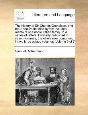 The History of Sir Charles Grandison, and the Honourable Miss Byron: Included Memoirs of a Noble Italian Family. in a Series of Letters. Formerly Publ by Richardson, Samuel