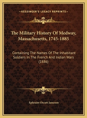 The Military History Of Medway, Massachusetts, 1745-1885: Containing The Names Of The Inhabitant Soldiers In The French And Indian Wars (1886) by Jameson, Ephraim Orcutt